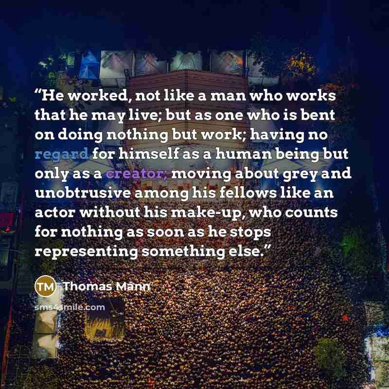 “He worked, not like a man who works that he may live; but as one who is bent on doing nothing but work; having no regard for himself as a human being but only as a creator; moving about grey and unobtrusive among his fellows like an actor without his make-up, who counts for nothing as soon as he…” quote by Thomas Mann