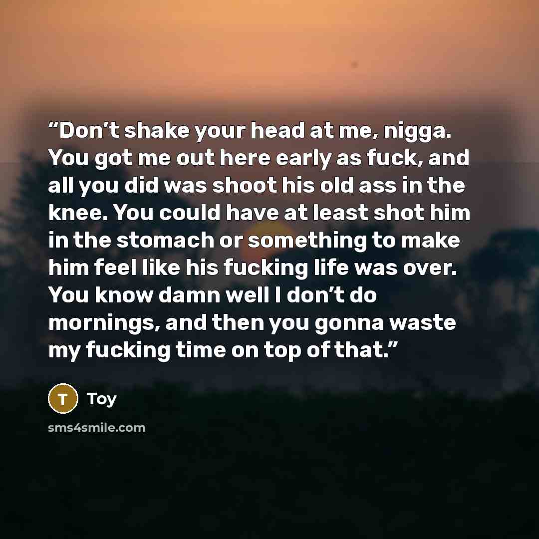 “Don’t shake your head at me, nigga. You got me out here early as fuck, and all you did was shoot his old ass in the knee. You could have at least shot him in the stomach or something to make him feel like his fucking life was over. You know damn well I don’t do mornings, and then you gonna waste…” quote by Toy