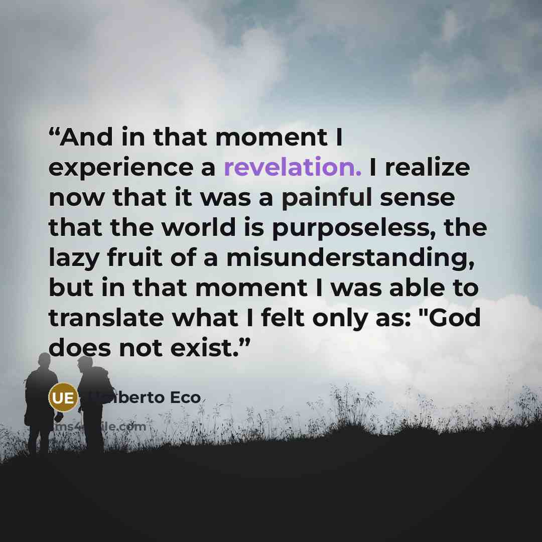 “And in that moment I experience a revelation. I realize now that it was a painful sense that the world is purposeless, the lazy fruit of a misunderstanding, but in that moment I was able to translate what I felt only as: "God does not exist.” quote by Umberto Eco