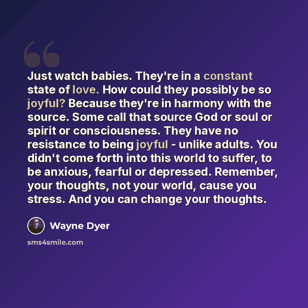 “Just watch babies. They're in a constant state of love. How could they possibly be so joyful? Because they're in harmony with the source. Some call that source God or soul or spirit or consciousness. They have no resistance to being joyful - unlike adults. You didn't come forth into this world to…” quote by Wayne Dyer
