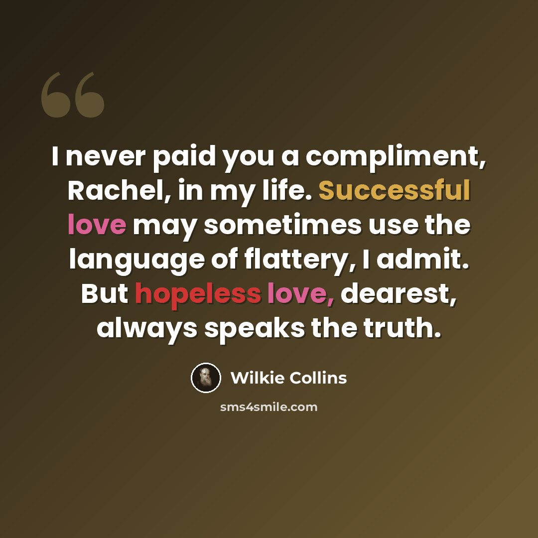 “I never paid you a compliment, Rachel, in my life. Successful love may sometimes use the language of flattery, I admit. But hopeless love, dearest, always speaks the truth.” quote by Wilkie Collins