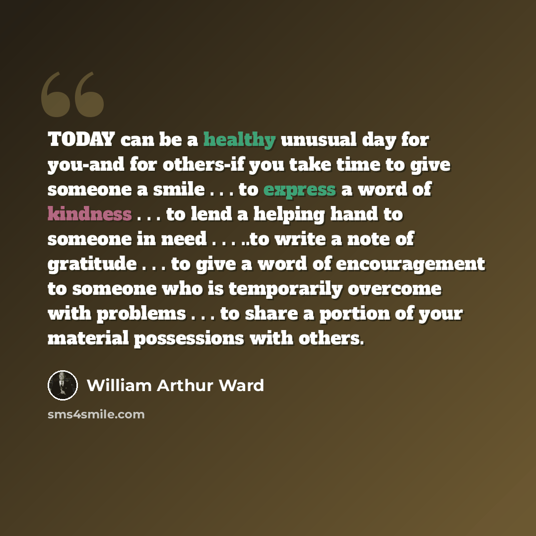 “TODAY can be a healthy unusual day for you-and for others-if you take time to give someone a smile . . . to express a word of kindness . . . to lend a helping hand to someone in need . . . ..to write a note of gratitude . . . to give a word of encouragement to someone who is temporarily overcome…” quote by William Arthur Ward