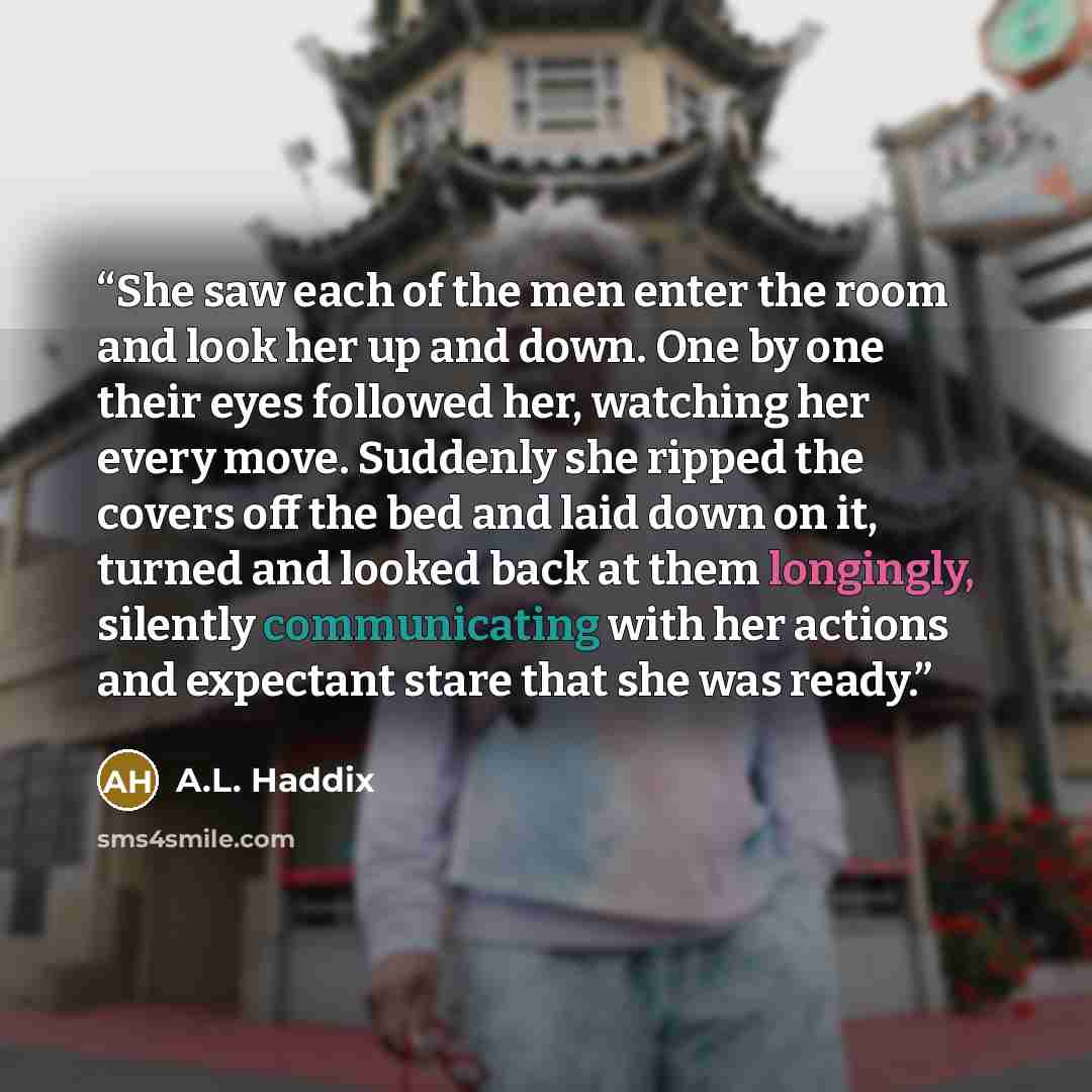 “She saw each of the men enter the room and look her up and down. One by one their eyes followed her, watching her every move. Suddenly she ripped the covers off the bed and laid down on it, turned and looked back at them longingly, silently communicating with her actions and expectant stare that…” quote by A.L. Haddix