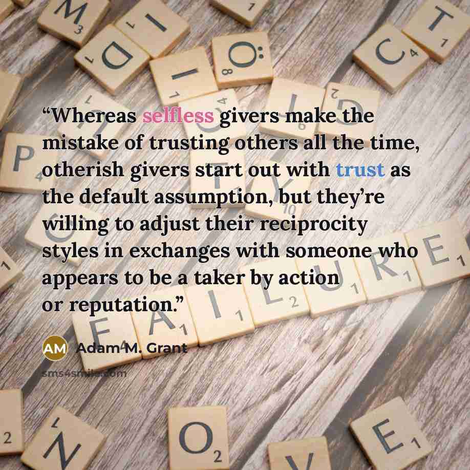 “Whereas selfless givers make the mistake of trusting others all the time, otherish givers start out with trust as the default assumption, but they’re willing to adjust their reciprocity styles in exchanges with someone who appears to be a taker by action or reputation.” quote by Adam M. Grant