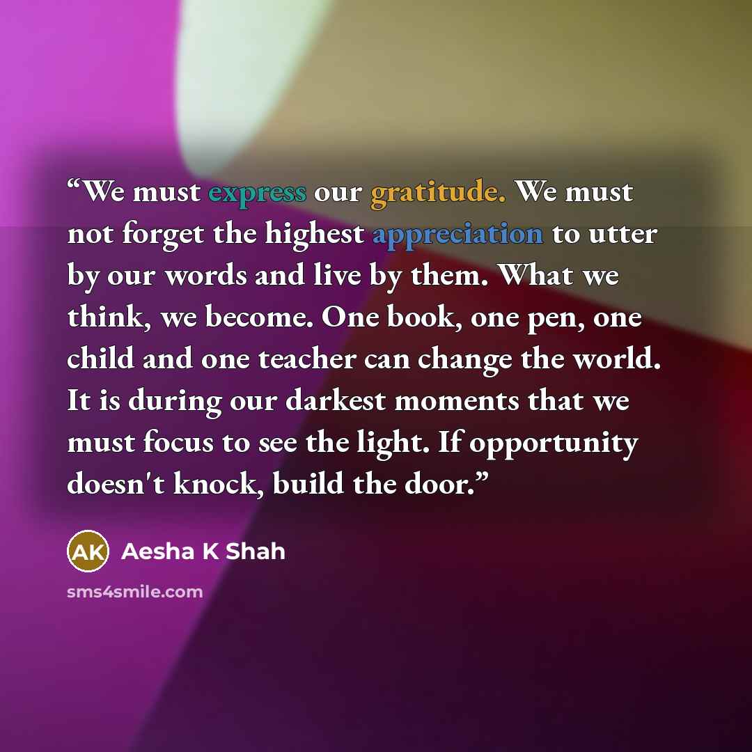 “We must express our gratitude. We must not forget the highest appreciation to utter by our words and live by them. What we think, we become. One book, one pen, one child and one teacher can change the world. It is during our darkest moments that we must focus to see the light. If opportunity…” quote by Aesha K Shah