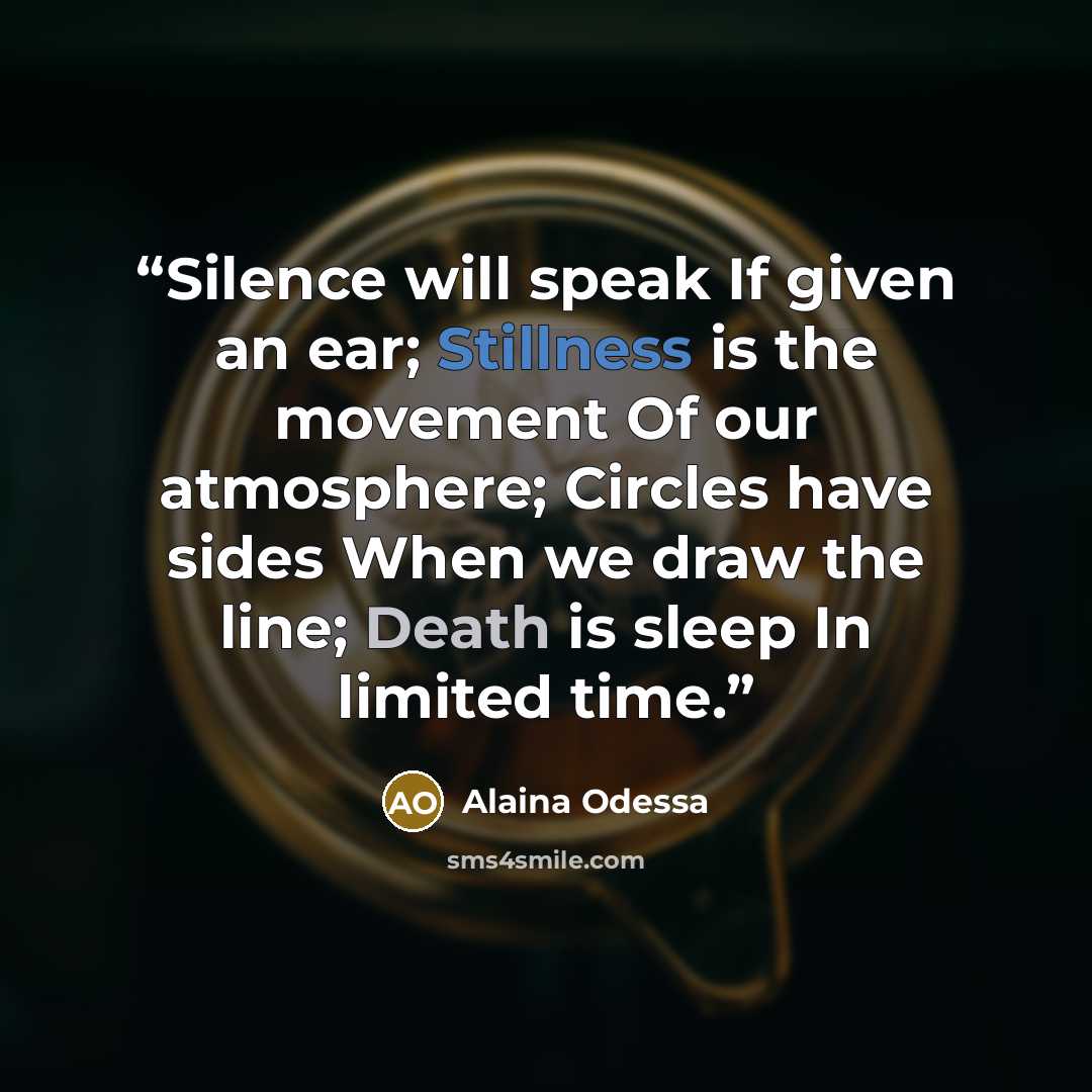 “Silence will speak If given an ear; Stillness is the movement Of our atmosphere; Circles have sides When we draw the line; Death is sleep In limited time.” quote by Alaina Odessa