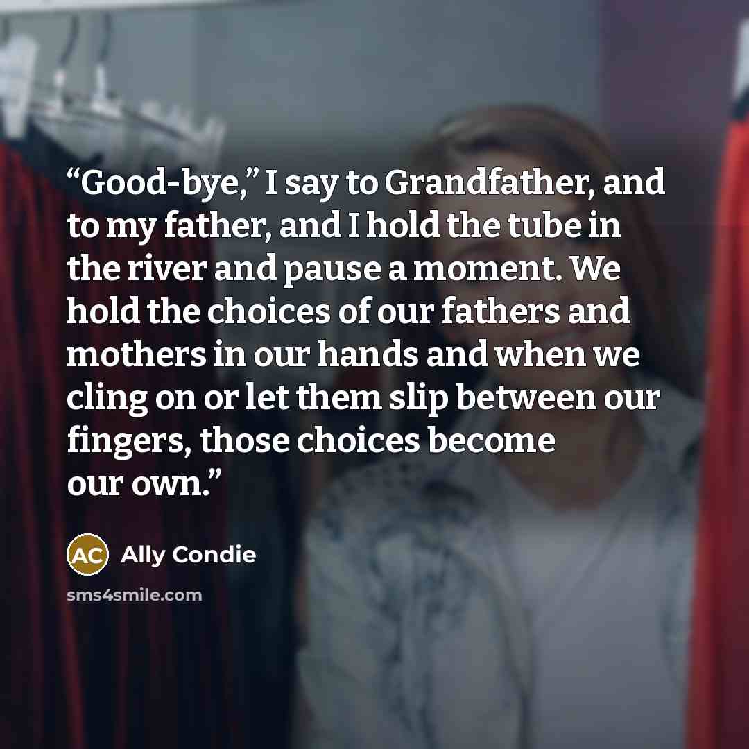 “Good-bye,” I say to Grandfather, and to my father, and I hold the tube in the river and pause a moment. We hold the choices of our fathers and mothers in our hands and when we cling on or let them slip between our fingers, those choices become our own.” quote by Ally Condie