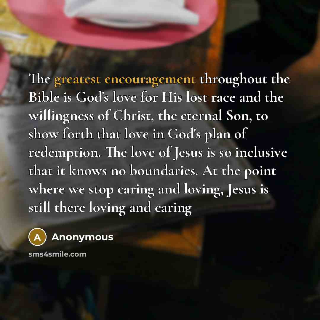 “The greatest encouragement throughout the Bible is God's love for His lost race and the willingness of Christ, the eternal Son, to show forth that love in God's plan of redemption. The love of Jesus is so inclusive that it knows no boundaries. At the point where we stop caring and loving, Jesus is…” quote by Anonymous