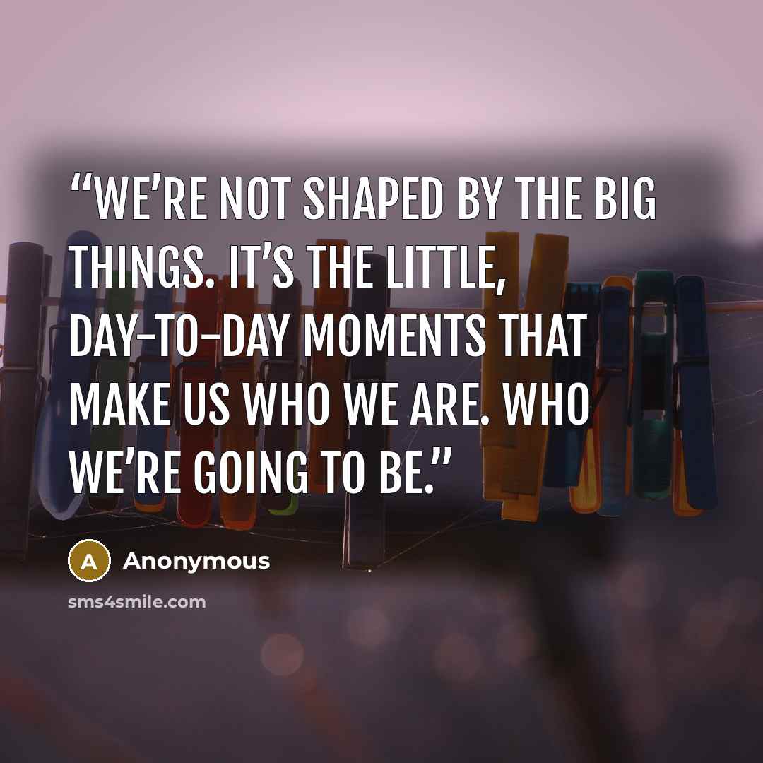 “we’re not shaped by the big things. It’s the little, day-to-day moments that make us who we are. Who we’re going to be.” quote by Anonymous