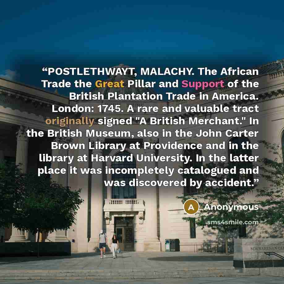 “POSTLETHWAYT, MALACHY. The African Trade the Great Pillar and Support of the British Plantation Trade in America. London: 1745. A rare and valuable tract originally signed "A British Merchant." In the British Museum, also in the John Carter Brown Library at Providence and in the library at Harvard…” quote by Anonymous