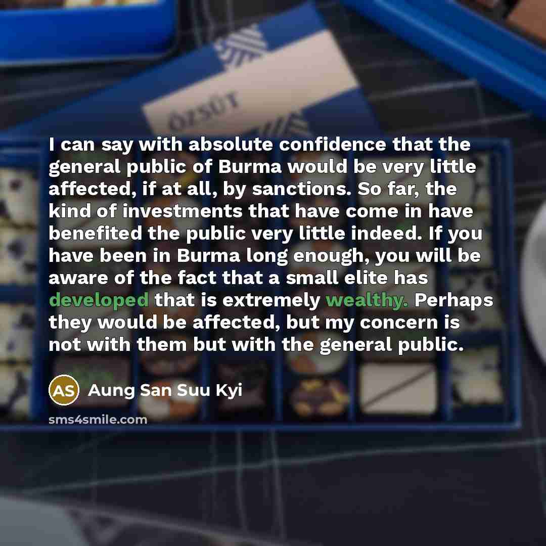 “I can say with absolute confidence that the general public of Burma would be very little affected, if at all, by sanctions. So far, the kind of investments that have come in have benefited the public very little indeed. If you have been in Burma long enough, you will be aware of the fact that a…” quote by Aung San Suu Kyi