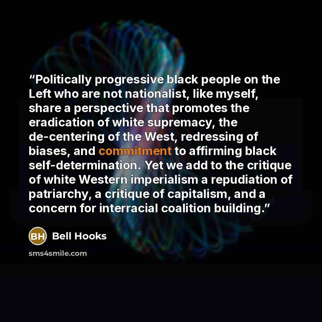 “Politically progressive black people on the Left who are not nationalist, like myself, share a perspective that promotes the eradication of white supremacy, the de-centering of the West, redressing of biases, and commitment to affirming black self-determination. Yet we add to the critique of white…” quote by bell hooks
