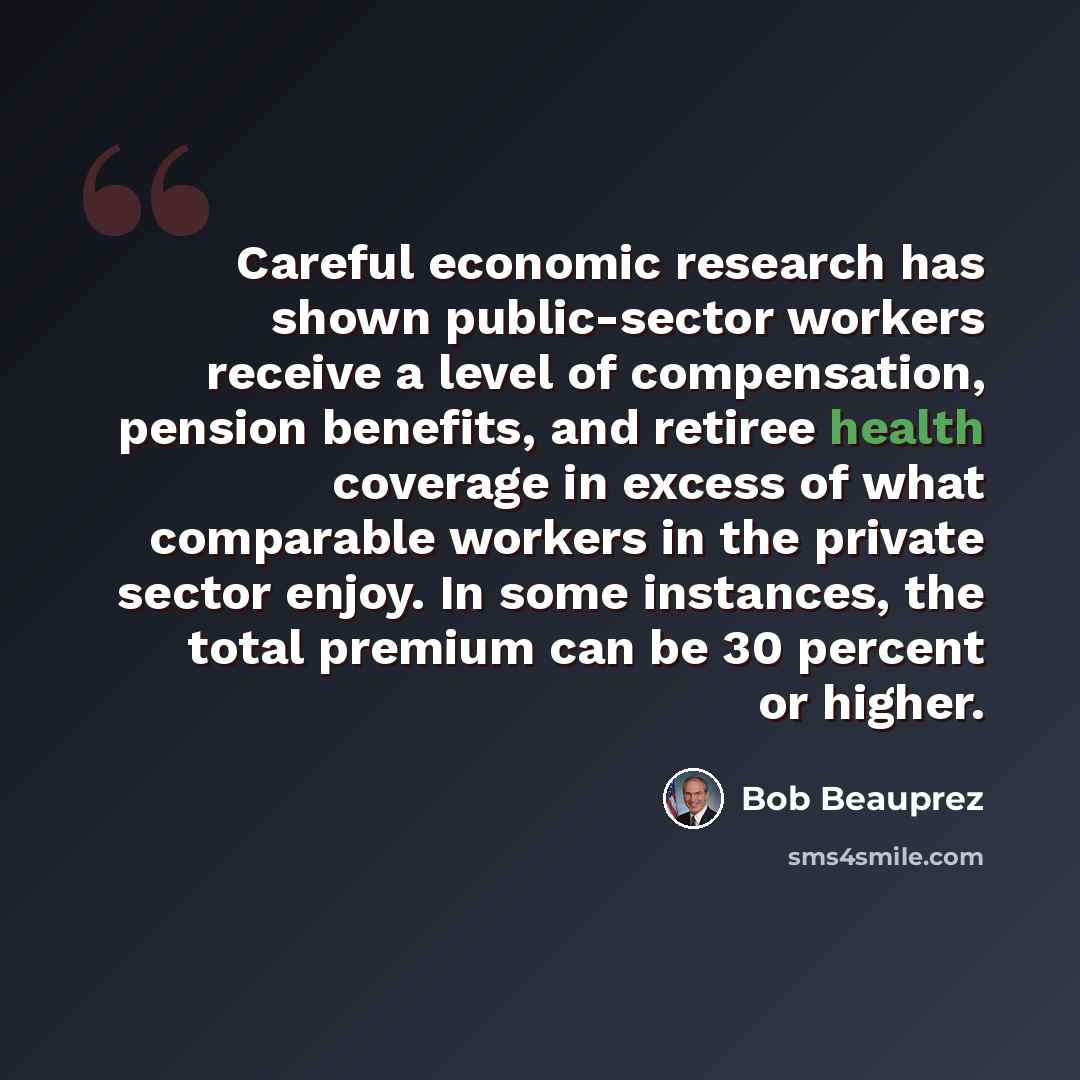 “Careful economic research has shown public-sector workers receive a level of compensation, pension benefits, and retiree health coverage in excess of what comparable workers in the private sector enjoy. In some instances, the total premium can be 30 percent or higher.” quote by Bob Beauprez