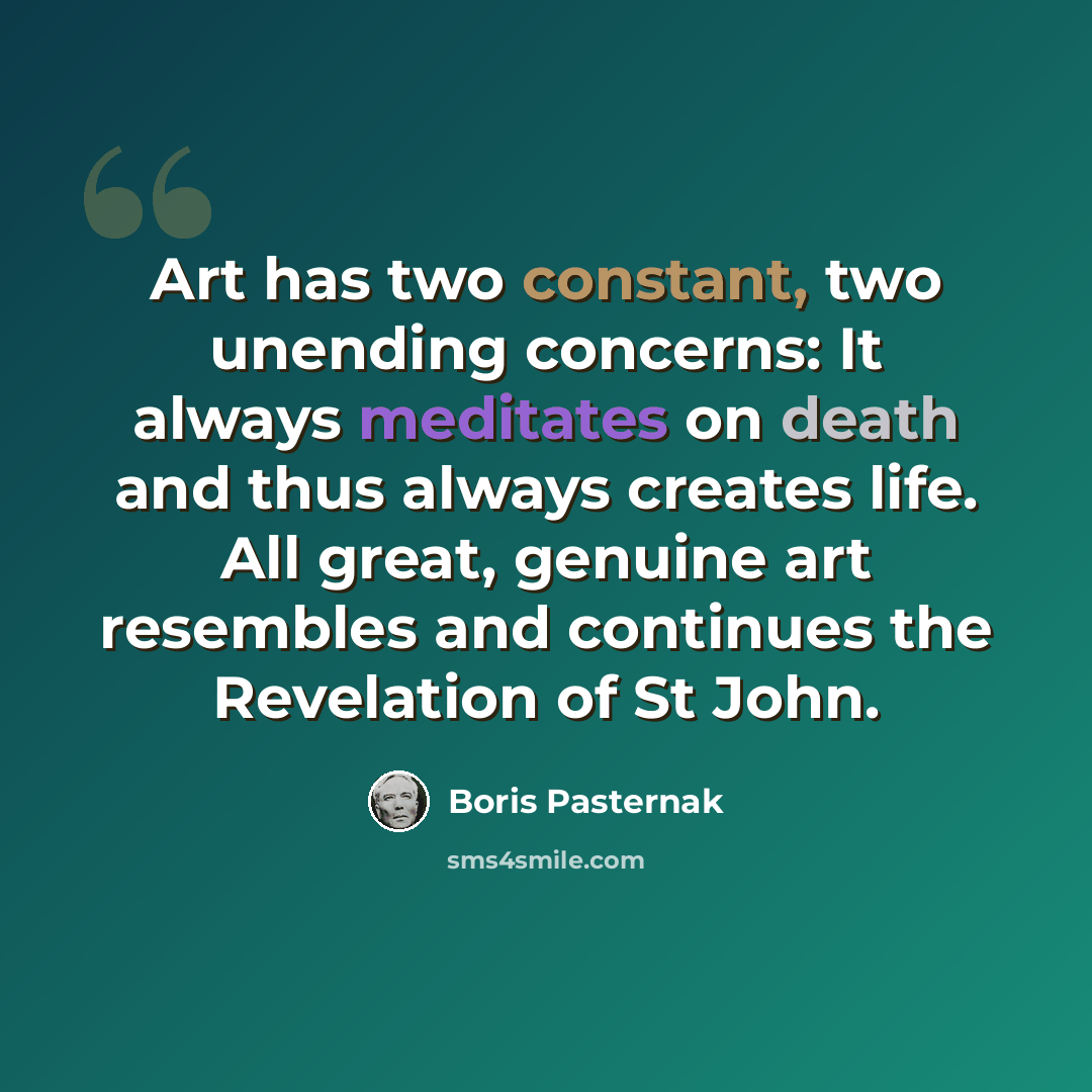 “Art has two constant, two unending concerns: It always meditates on death and thus always creates life. All great, genuine art resembles and continues the Revelation of St John.” quote by Boris Pasternak
