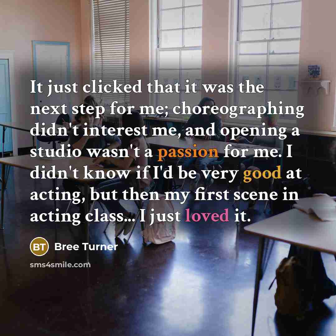 “It just clicked that it was the next step for me; choreographing didn't interest me, and opening a studio wasn't a passion for me. I didn't know if I'd be very good at acting, but then my first scene in acting class... I just loved it.” quote by Bree Turner