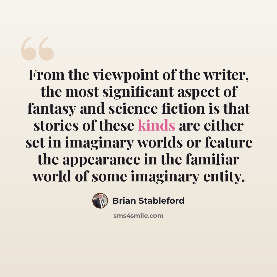 “From the viewpoint of the writer, the most significant aspect of fantasy and science fiction is that stories of these kinds are either set in imaginary worlds or feature the appearance in the familiar world of some imaginary entity.” quote by Brian Stableford