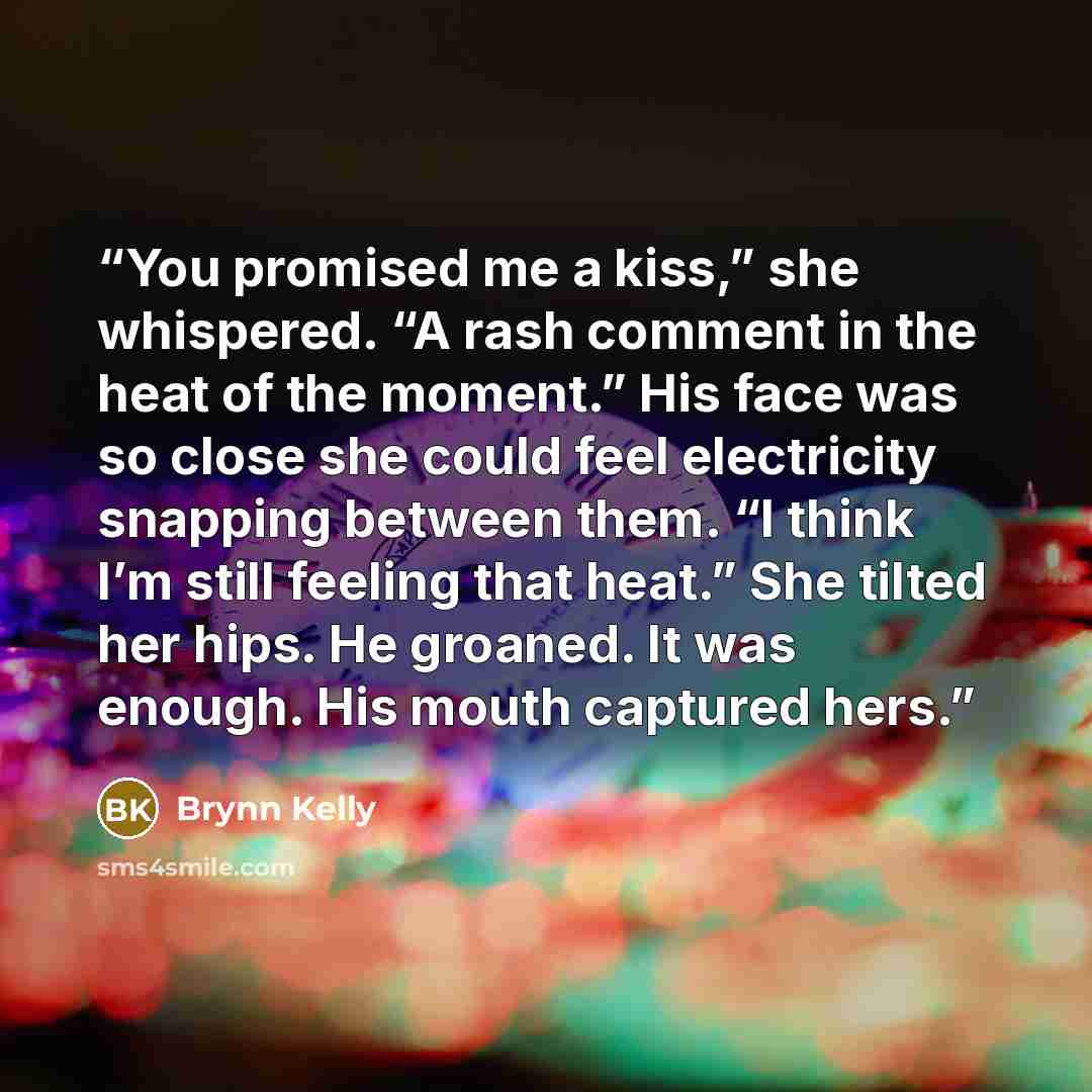 “You promised me a kiss,” she whispered. “A rash comment in the heat of the moment.” His face was so close she could feel electricity snapping between them. “I think I’m still feeling that heat.” She tilted her hips. He groaned. It was enough. His mouth captured hers.” quote by Brynn Kelly