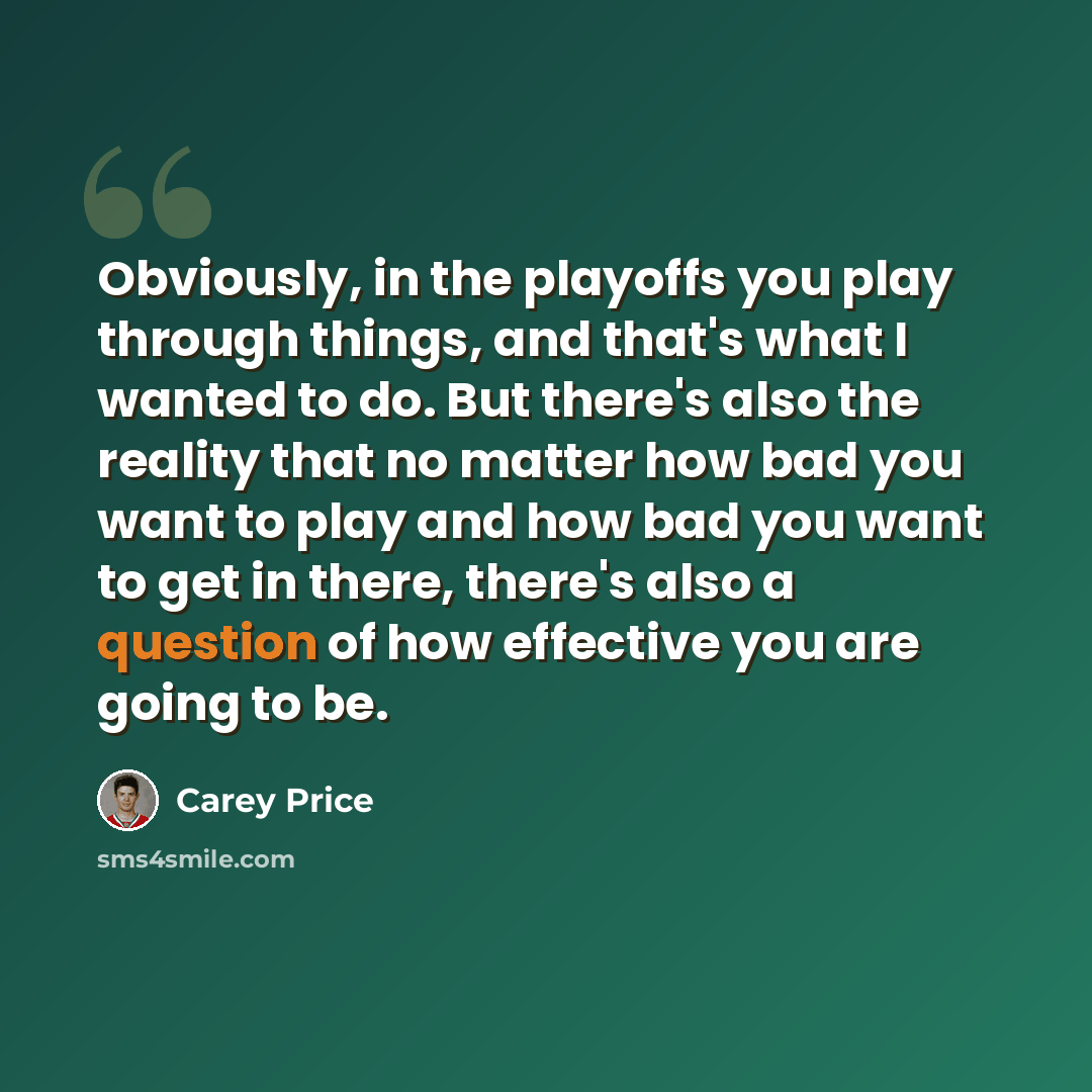“Obviously, in the playoffs you play through things, and that's what I wanted to do. But there's also the reality that no matter how bad you want to play and how bad you want to get in there, there's also a question of how effective you are going to be.” quote by Carey Price