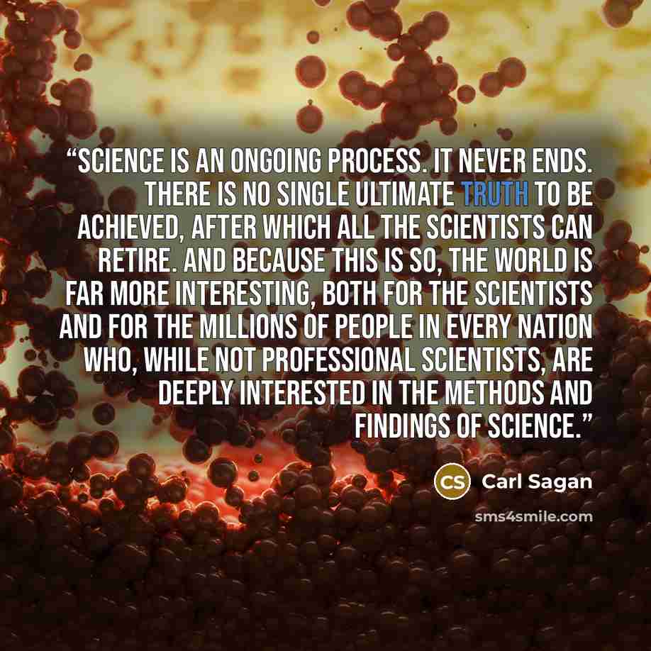 “Science is an ongoing process. It never ends. There is no single ultimate truth to be achieved, after which all the scientists can retire. And because this is so, the world is far more interesting, both for the scientists and for the millions of people in every nation who, while not professional…” quote by Carl Sagan