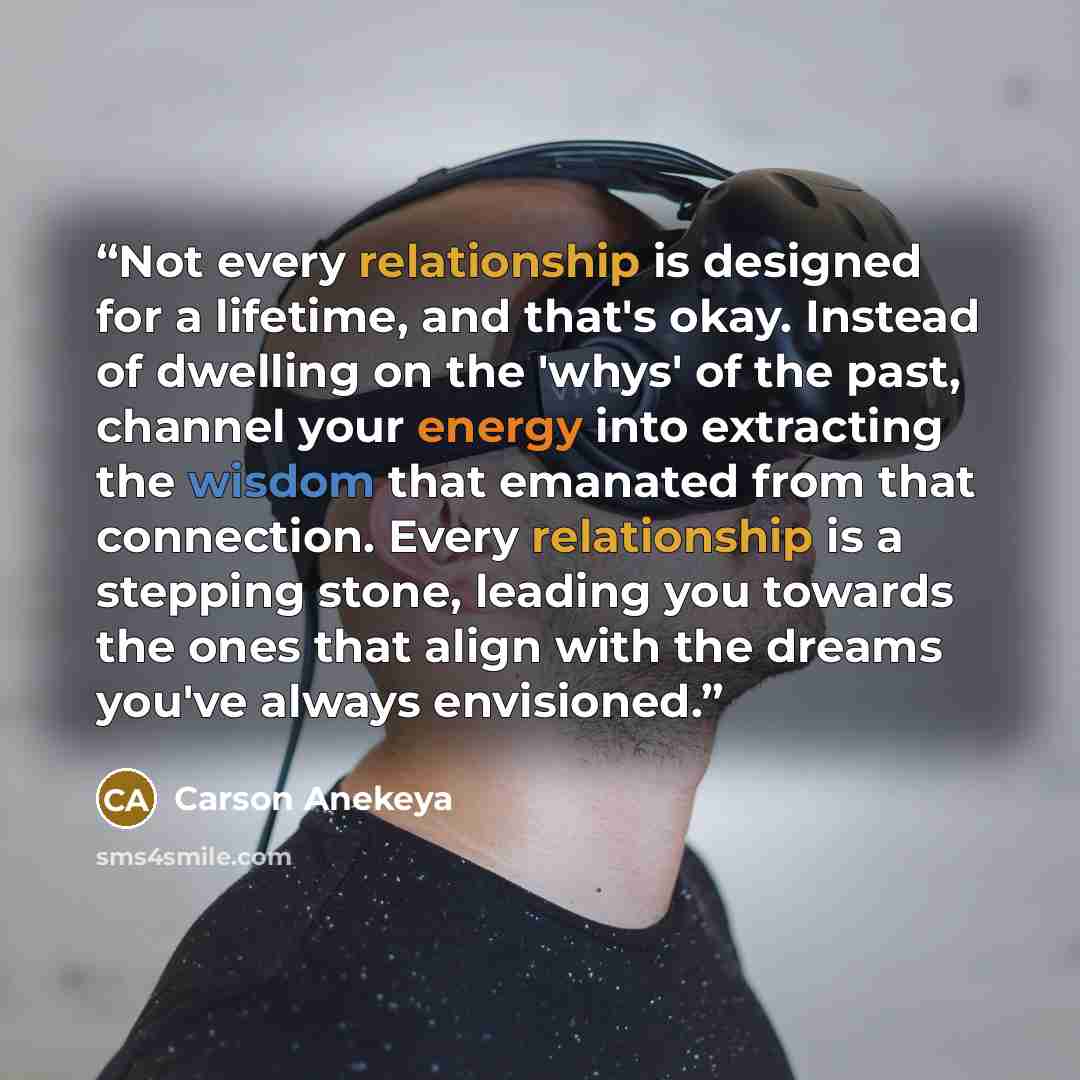“Not every relationship is designed for a lifetime, and that's okay. Instead of dwelling on the 'whys' of the past, channel your energy into extracting the wisdom that emanated from that connection. Every relationship is a stepping stone, leading you towards the ones that align with the dreams…” quote by Carson Anekeya