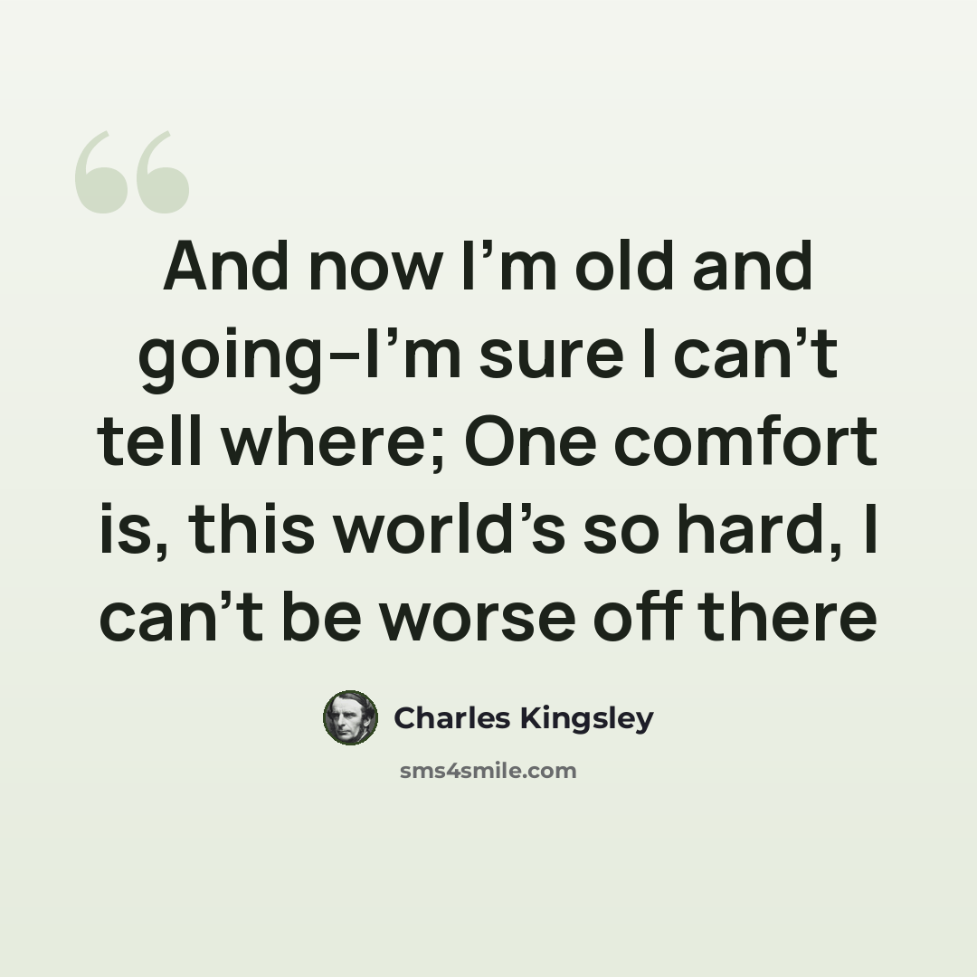 “And now I'm old and going--I'm sure I can't tell where; One comfort is, this world's so hard, I can't be worse off there” quote by Charles Kingsley