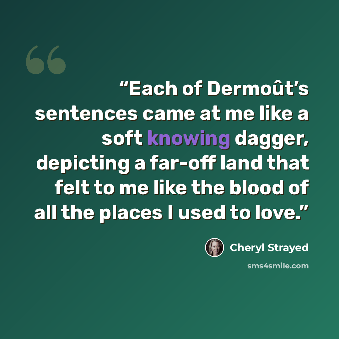 “Each of Dermoût’s sentences came at me like a soft knowing dagger, depicting a far-off land that felt to me like the blood of all the places I used to love.” quote by Cheryl Strayed