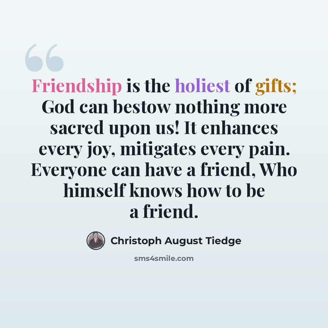 “Friendship is the holiest of gifts; God can bestow nothing more sacred upon us! It enhances every joy, mitigates every pain. Everyone can have a friend, Who himself knows how to be a friend.” quote by Christoph August Tiedge