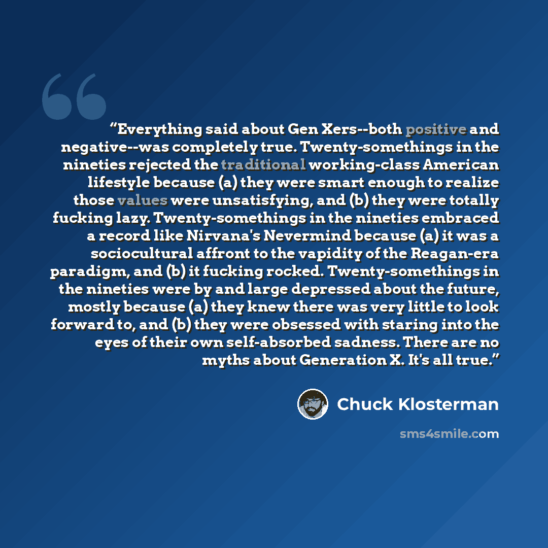 “Everything said about Gen Xers--both positive and negative--was completely true. Twenty-somethings in the nineties rejected the traditional working-class American lifestyle because (a) they were smart enough to realize those values were unsatisfying, and (b) they were totally fucking lazy…” quote by Chuck Klosterman