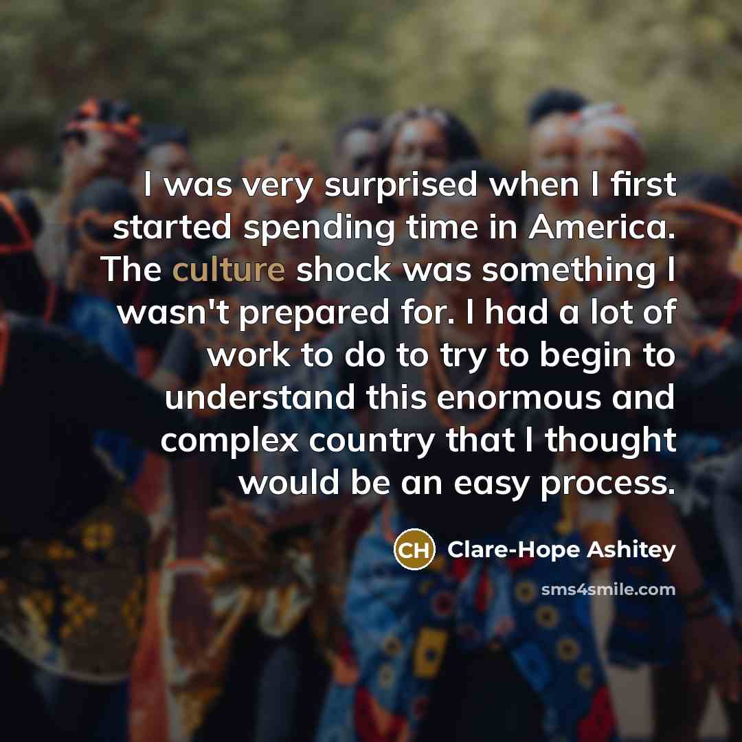 “I was very surprised when I first started spending time in America. The culture shock was something I wasn't prepared for. I had a lot of work to do to try to begin to understand this enormous and complex country that I thought would be an easy process.” quote by Clare-Hope Ashitey