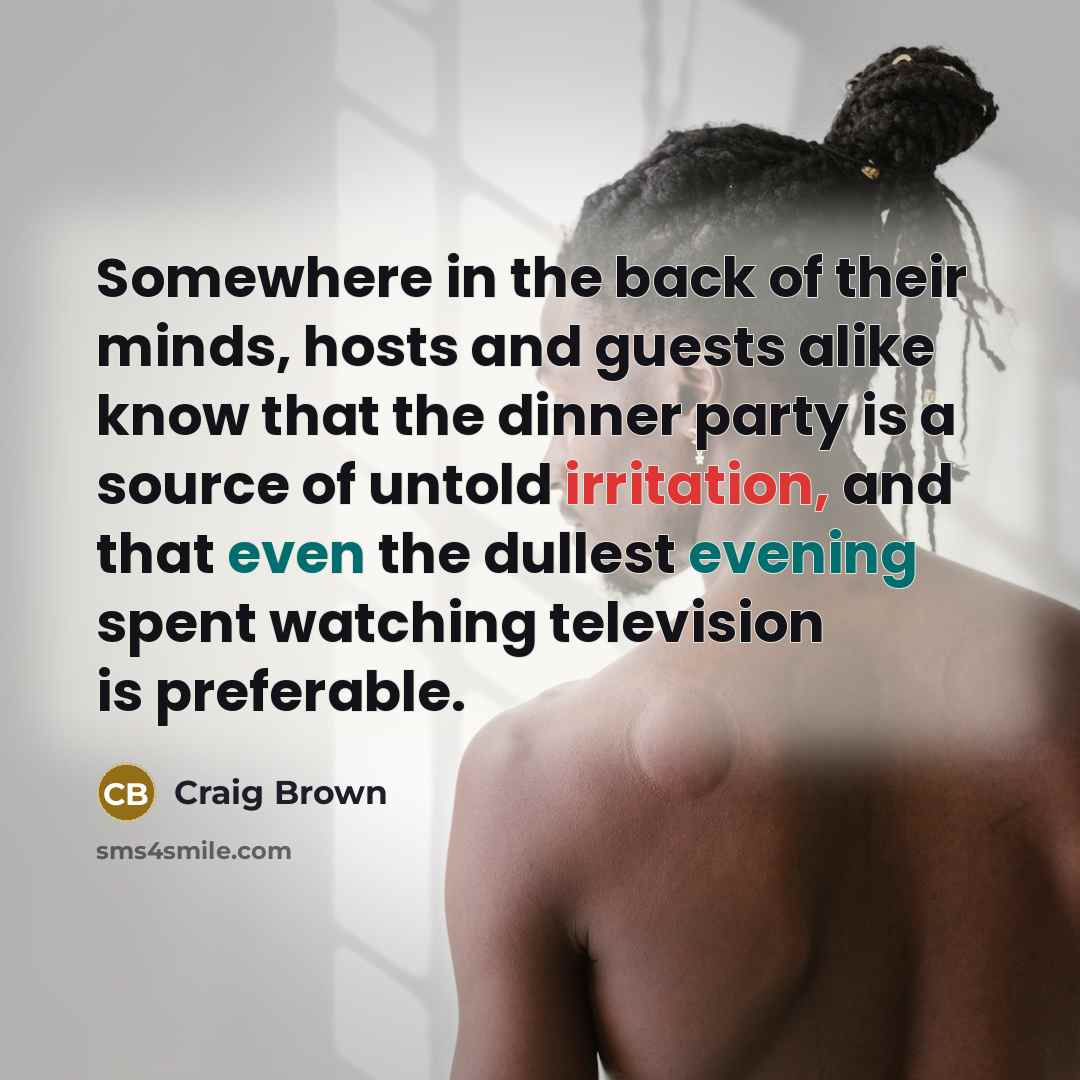 “Somewhere in the back of their minds, hosts and guests alike know that the dinner party is a source of untold irritation, and that even the dullest evening spent watching television is preferable.” quote by Craig Brown