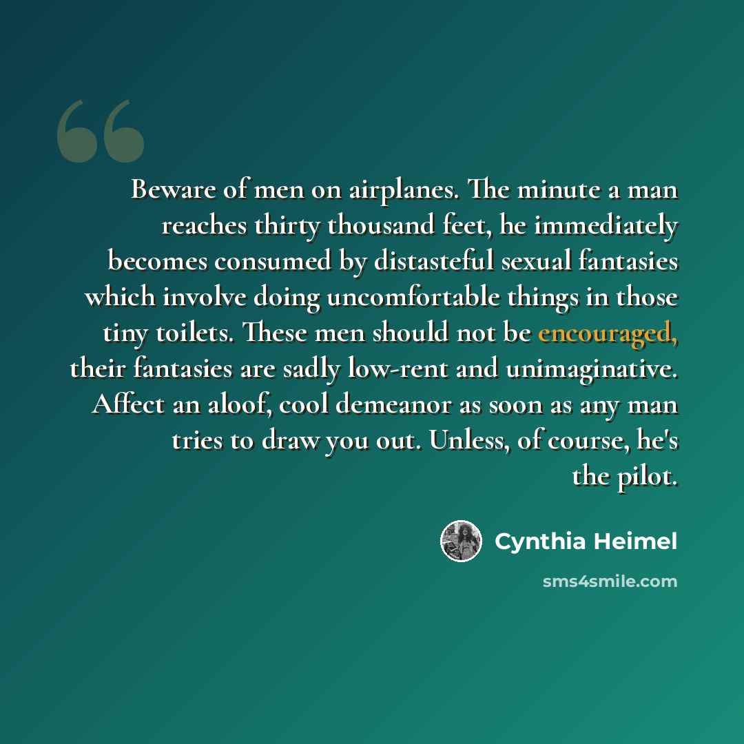 “Beware of men on airplanes. The minute a man reaches thirty thousand feet, he immediately becomes consumed by distasteful sexual fantasies which involve doing uncomfortable things in those tiny toilets. These men should not be encouraged, their fantasies are sadly low-rent and unimaginative…” quote by Cynthia Heimel