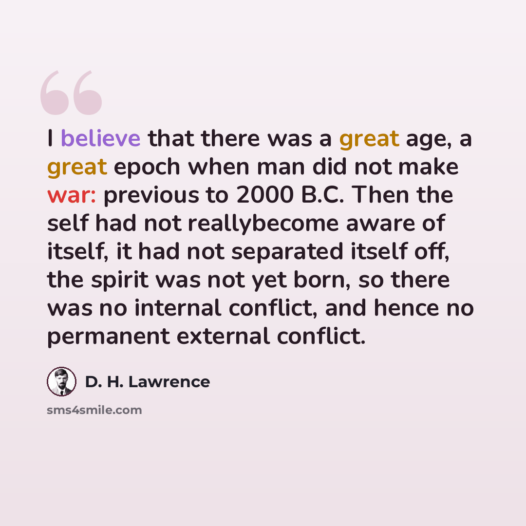 “I believe that there was a great age, a great epoch when man did not make war: previous to 2000 B.C. Then the self had not reallybecome aware of itself, it had not separated itself off, the spirit was not yet born, so there was no internal conflict, and hence no permanent external conflict.” quote by D. H. Lawrence