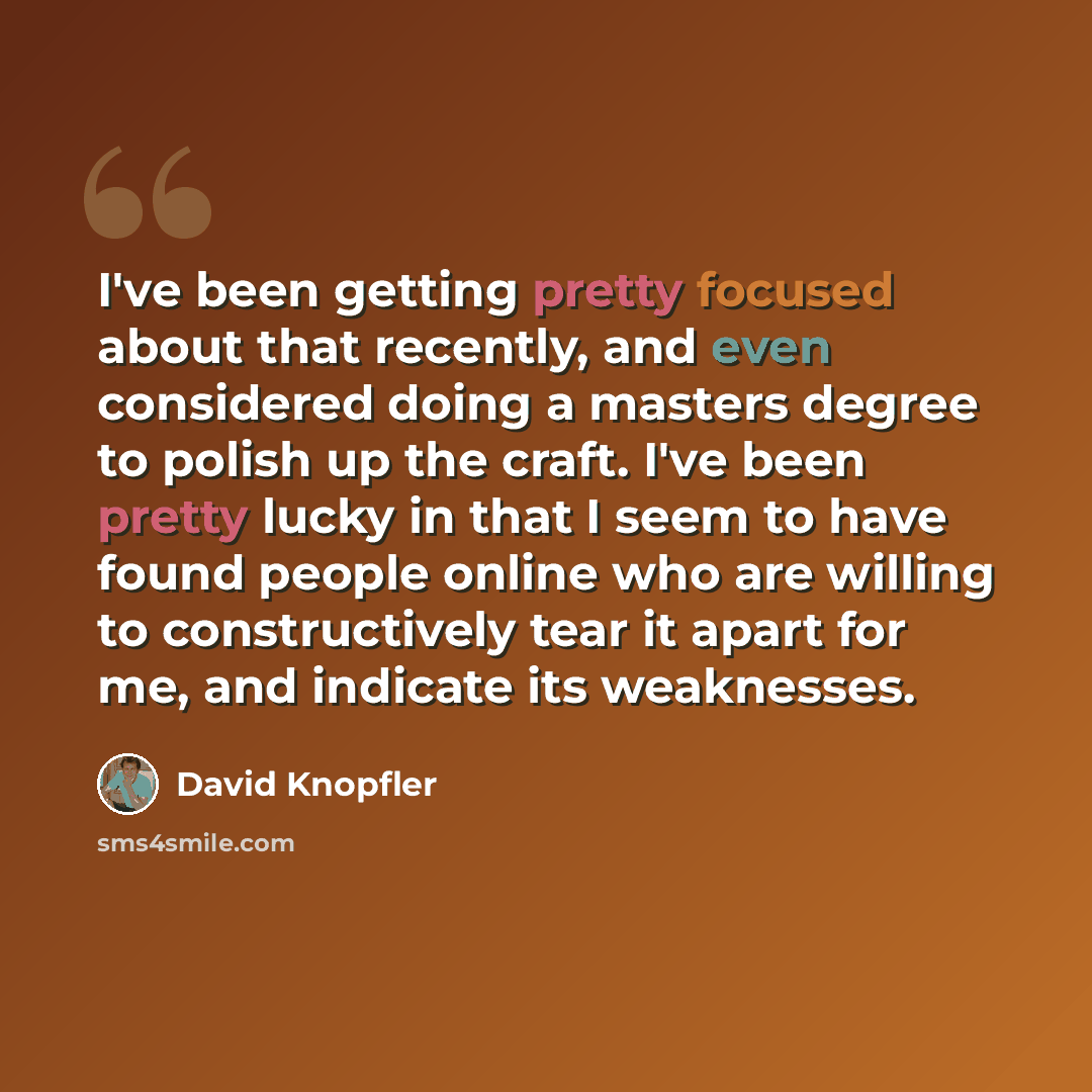 “I've been getting pretty focused about that recently, and even considered doing a masters degree to polish up the craft. I've been pretty lucky in that I seem to have found people online who are willing to constructively tear it apart for me, and indicate its weaknesses.” quote by David Knopfler