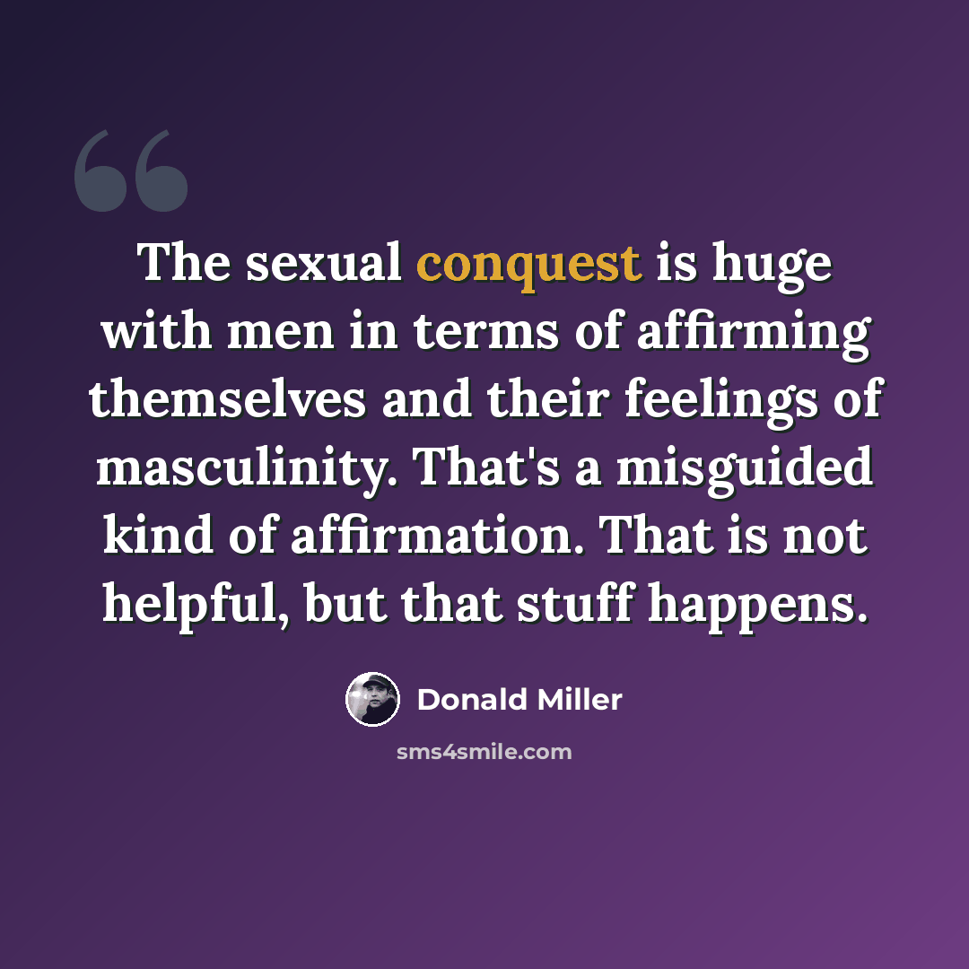 “The sexual conquest is huge with men in terms of affirming themselves and their feelings of masculinity. That's a misguided kind of affirmation. That is not helpful, but that stuff happens.” quote by Donald Miller