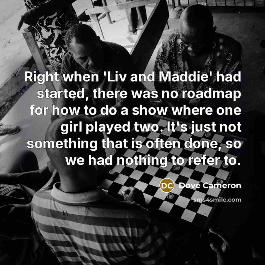 “Right when 'Liv and Maddie' had started, there was no roadmap for how to do a show where one girl played two. It's just not something that is often done, so we had nothing to refer to.” quote by Dove Cameron
