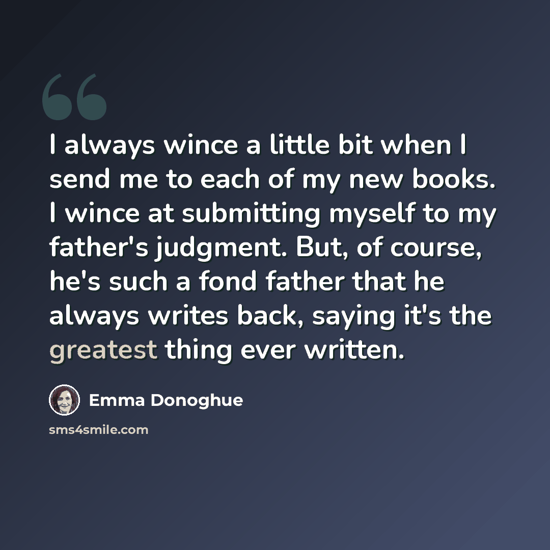 “I always wince a little bit when I send me to each of my new books. I wince at submitting myself to my father's judgment. But, of course, he's such a fond father that he always writes back, saying it's the greatest thing ever written.” quote by Emma Donoghue