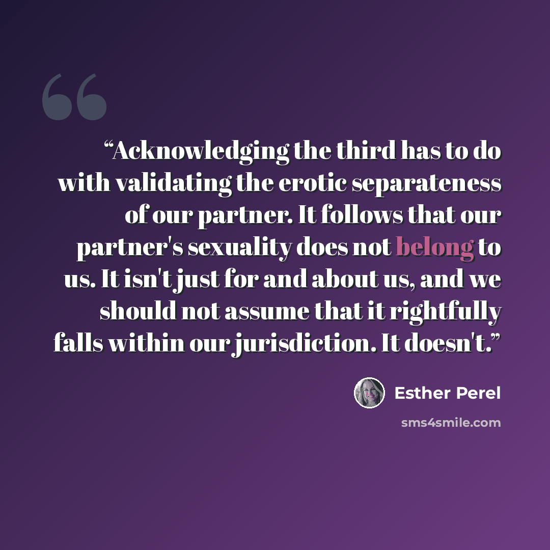 “Acknowledging the third has to do with validating the erotic separateness of our partner. It follows that our partner's sexuality does not belong to us. It isn't just for and about us, and we should not assume that it rightfully falls within our jurisdiction. It doesn't.” quote by Esther Perel