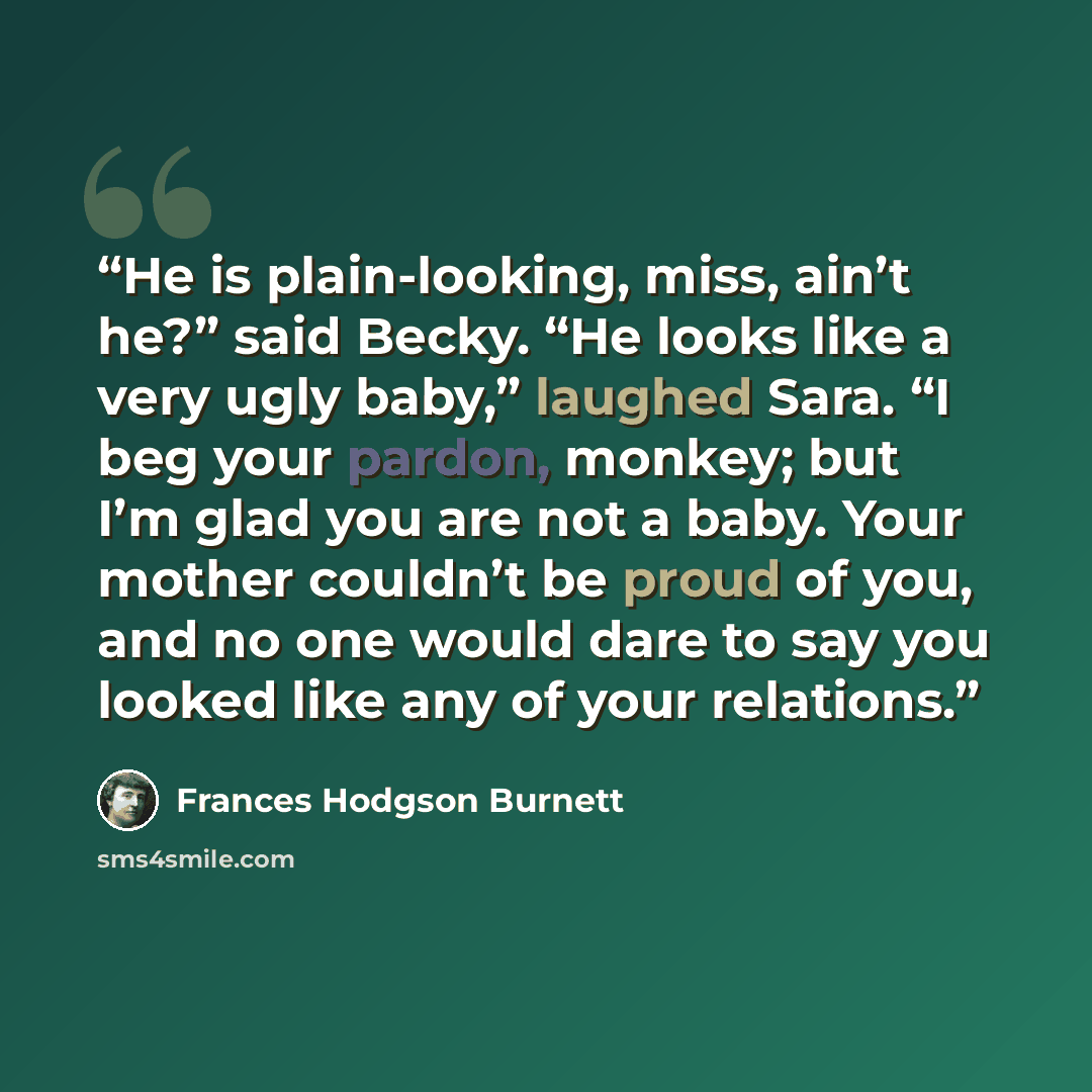 “He is plain-looking, miss, ain’t he?” said Becky. “He looks like a very ugly baby,” laughed Sara. “I beg your pardon, monkey; but I’m glad you are not a baby. Your mother couldn’t be proud of you, and no one would dare to say you looked like any of your relations.” quote by Frances Hodgson Burnett