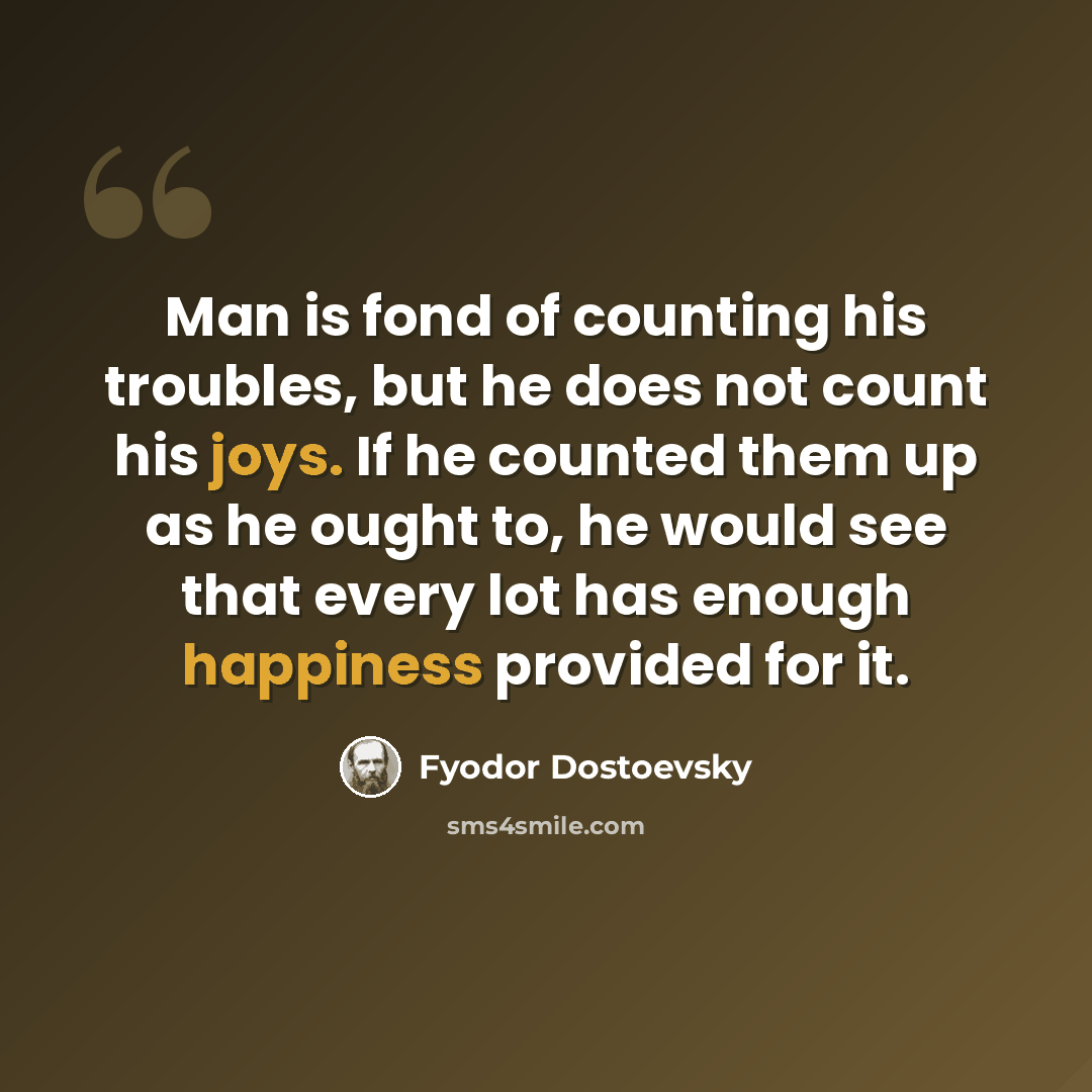 “Man is fond of counting his troubles, but he does not count his joys. If he counted them up as he ought to, he would see that every lot has enough happiness provided for it.” quote by Fyodor Dostoevsky
