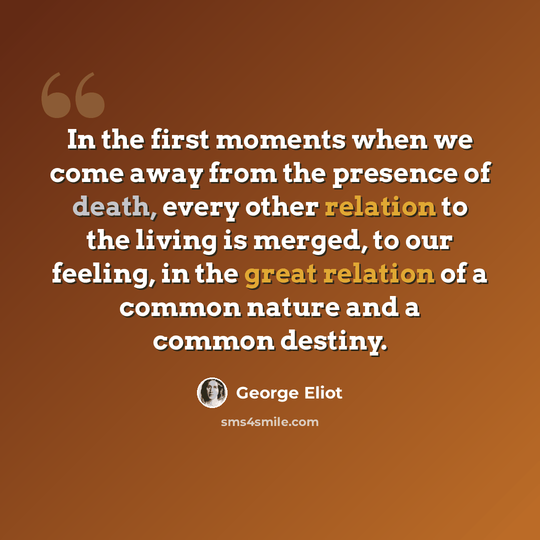 “In the first moments when we come away from the presence of death, every other relation to the living is merged, to our feeling, in the great relation of a common nature and a common destiny.” quote by George Eliot