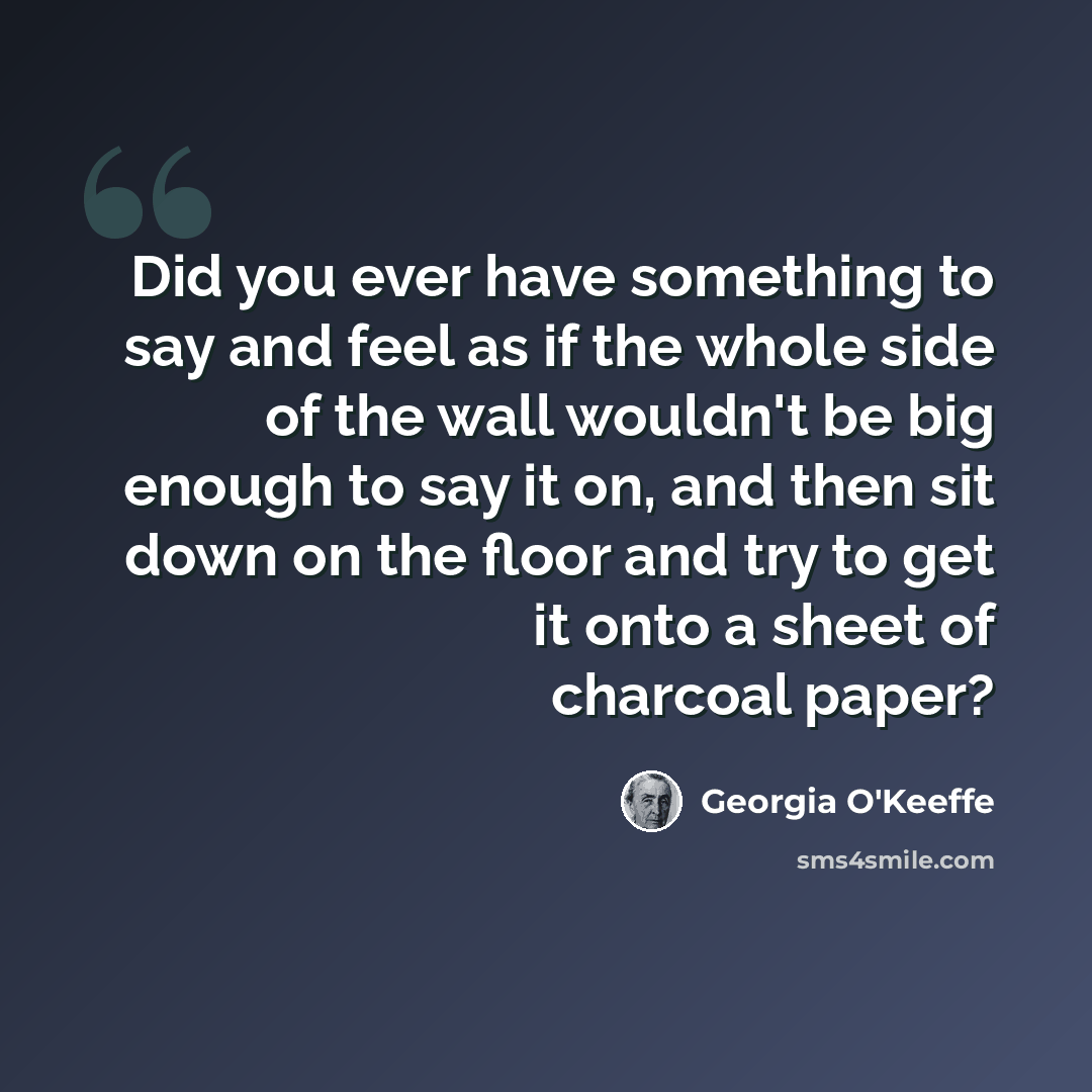 “Did you ever have something to say and feel as if the whole side of the wall wouldn't be big enough to say it on, and then sit down on the floor and try to get it onto a sheet of charcoal paper?” quote by Georgia O'Keeffe