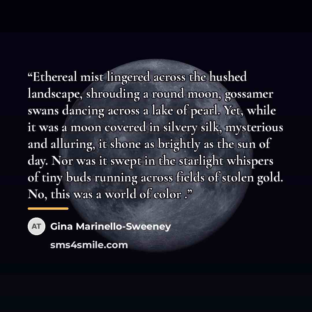 “Ethereal mist lingered across the hushed landscape, shrouding a round moon, gossamer swans dancing across a lake of pearl. Yet, while it was a moon covered in silvery silk, mysterious and alluring, it shone as brightly as the sun of day. Nor was it swept in the starlight whispers of tiny buds…” quote by Gina Marinello-Sweeney