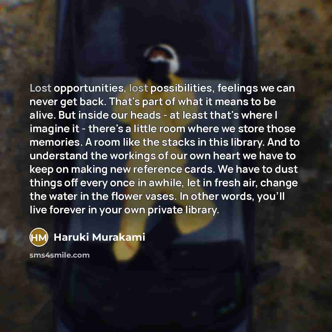 “Lost opportunities, lost possibilities, feelings we can never get back. That's part of what it means to be alive. But inside our heads - at least that's where I imagine it - there's a little room where we store those memories. A room like the stacks in this library. And to understand the workings…” quote by Haruki Murakami