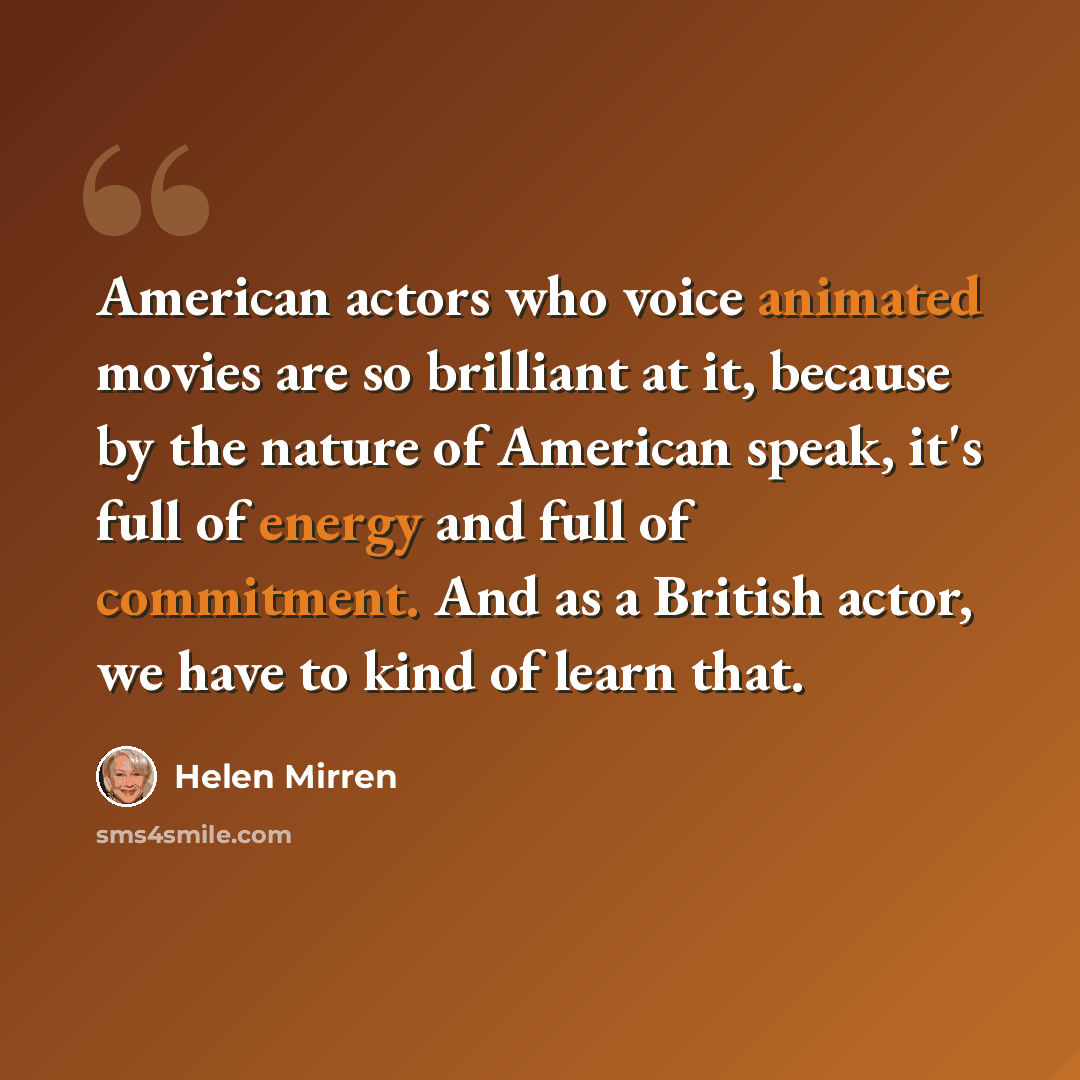 “American actors who voice animated movies are so brilliant at it, because by the nature of American speak, it's full of energy and full of commitment. And as a British actor, we have to kind of learn that.” quote by Helen Mirren