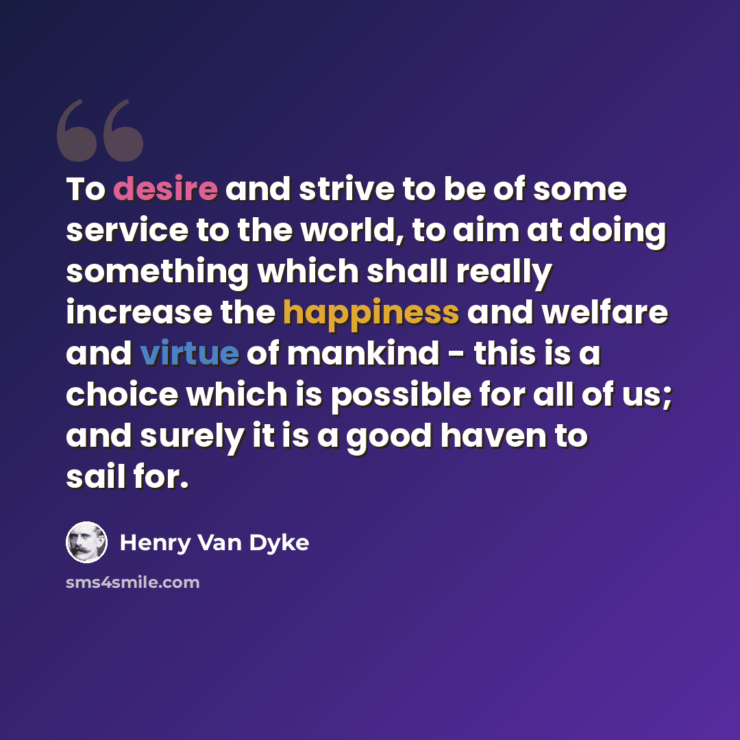 “To desire and strive to be of some service to the world, to aim at doing something which shall really increase the happiness and welfare and virtue of mankind - this is a choice which is possible for all of us; and surely it is a good haven to sail for.” quote by Henry Van Dyke