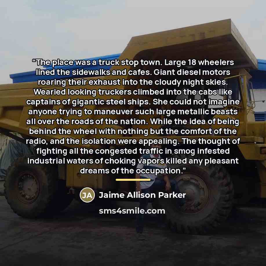 “The place was a truck stop town. Large 18 wheelers lined the sidewalks and cafes. Giant diesel motors roaring their exhaust into the cloudy night skies. Wearied looking truckers climbed into the cabs like captains of gigantic steel ships. She could not imagine anyone trying to maneuver such large…” quote by Jaime Allison Parker