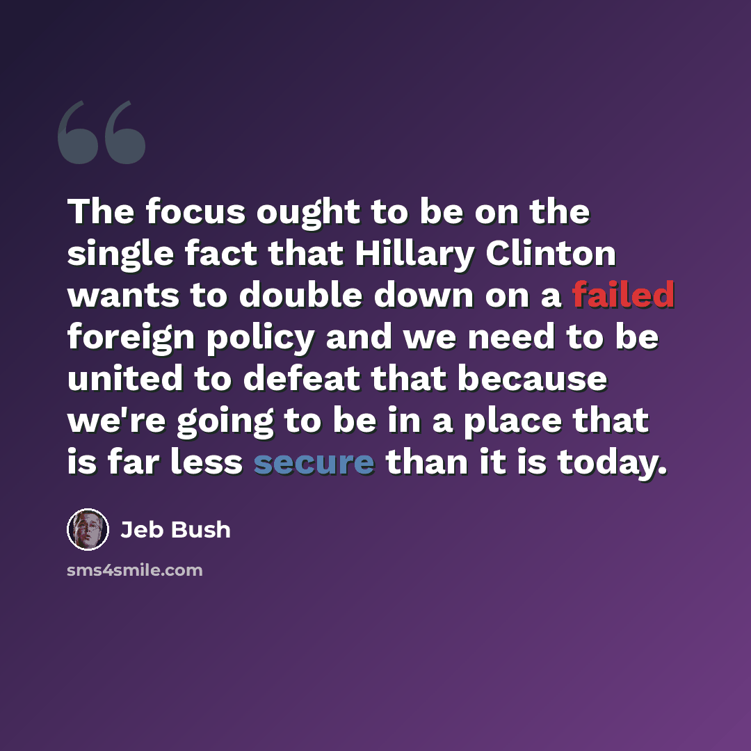 “The focus ought to be on the single fact that Hillary Clinton wants to double down on a failed foreign policy and we need to be united to defeat that because we're going to be in a place that is far less secure than it is today.” quote by Jeb Bush