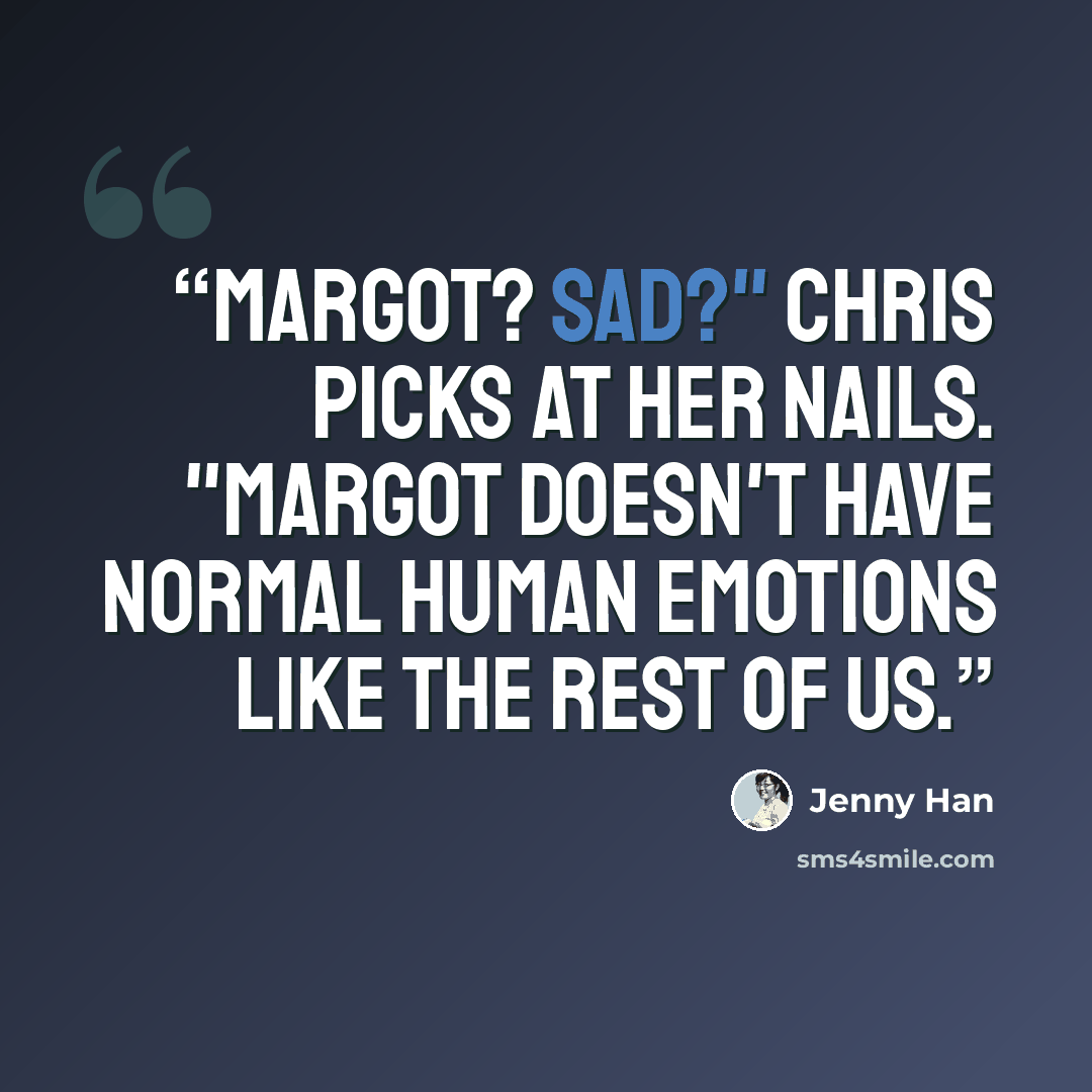 “Margot? Sad?" Chris picks at her nails. "Margot doesn't have normal human emotions like the rest of us.” quote by Jenny Han