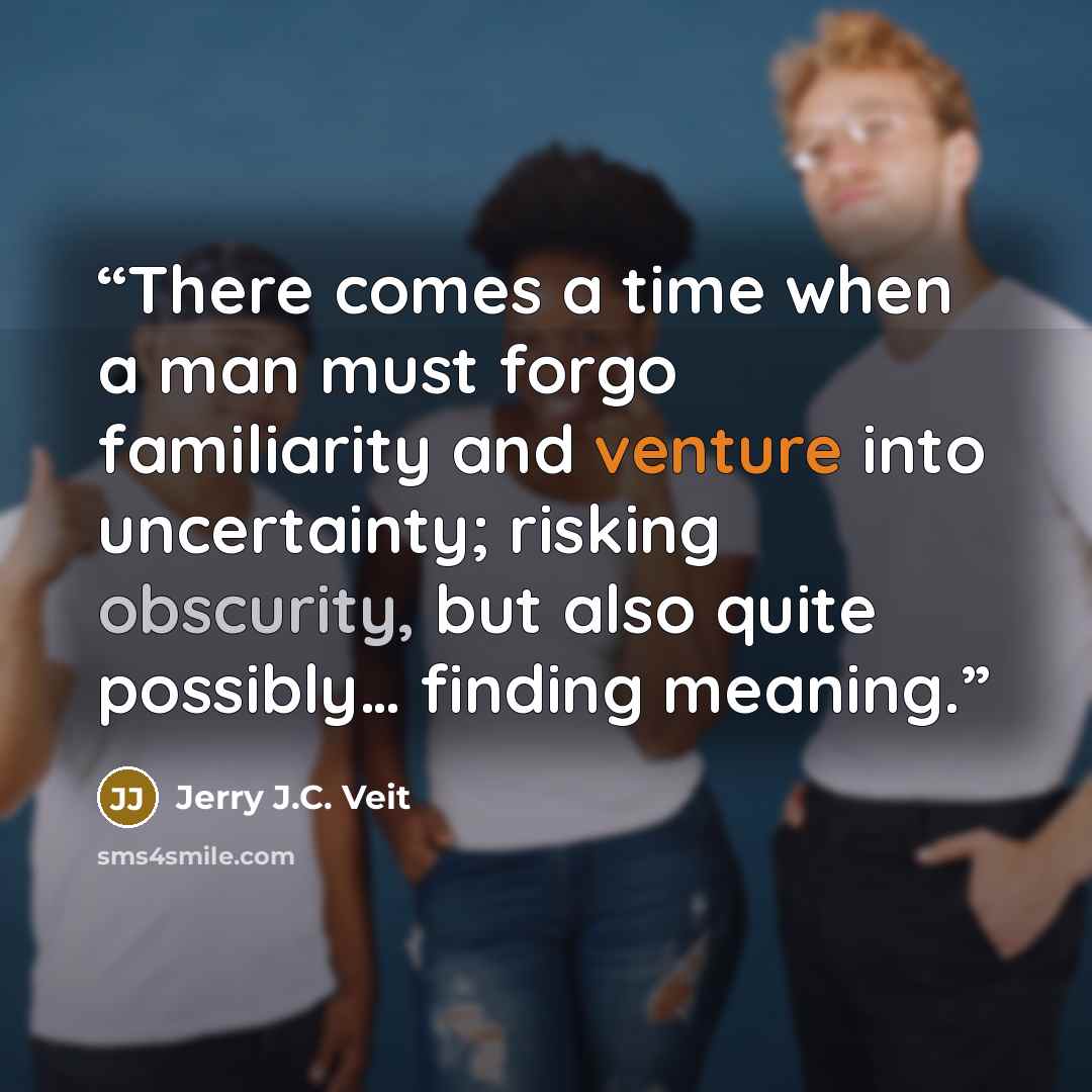 “There comes a time when a man must forgo familiarity and venture into uncertainty; risking obscurity, but also quite possibly… finding meaning.” quote by Jerry J.C. Veit