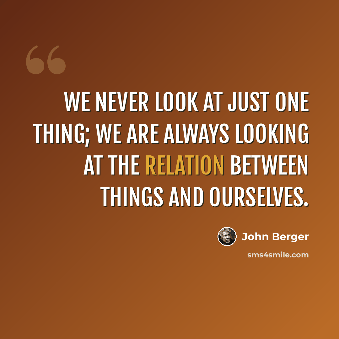 “We never look at just one thing; we are always looking at the relation between things and ourselves.” quote by John Berger